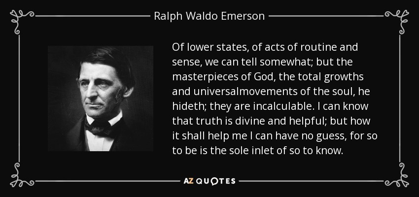 Of lower states, of acts of routine and sense, we can tell somewhat; but the masterpieces of God, the total growths and universalmovements of the soul, he hideth; they are incalculable. I can know that truth is divine and helpful; but how it shall help me I can have no guess, for so to be is the sole inlet of so to know. - Ralph Waldo Emerson