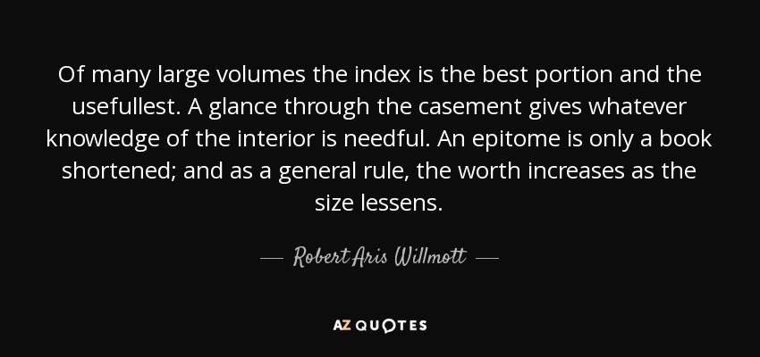 Of many large volumes the index is the best portion and the usefullest. A glance through the casement gives whatever knowledge of the interior is needful. An epitome is only a book shortened; and as a general rule, the worth increases as the size lessens. - Robert Aris Willmott