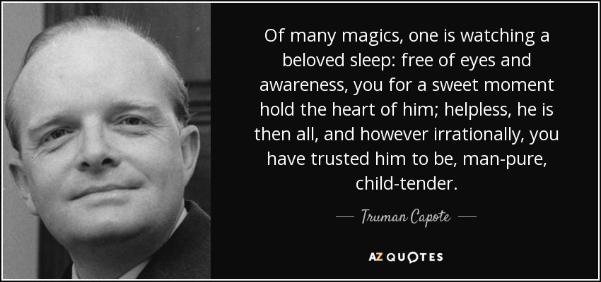 Of many magics, one is watching a beloved sleep: free of eyes and awareness, you for a sweet moment hold the heart of him; helpless, he is then all, and however irrationally, you have trusted him to be, man-pure, child-tender. - Truman Capote
