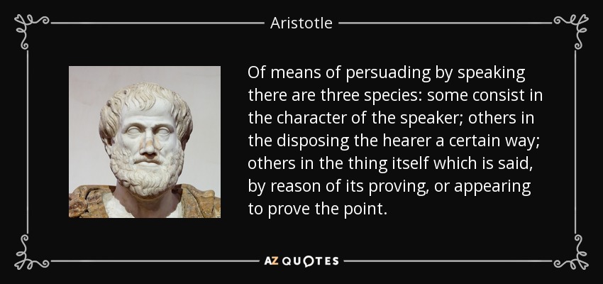 Of means of persuading by speaking there are three species: some consist in the character of the speaker; others in the disposing the hearer a certain way; others in the thing itself which is said, by reason of its proving, or appearing to prove the point. - Aristotle