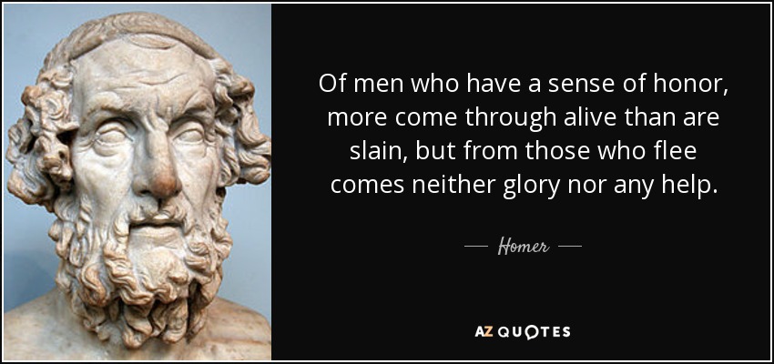 Of men who have a sense of honor, more come through alive than are slain, but from those who flee comes neither glory nor any help. - Homer