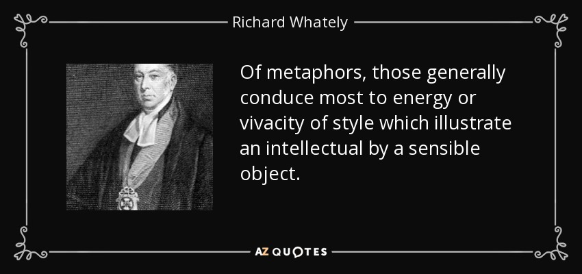 Of metaphors, those generally conduce most to energy or vivacity of style which illustrate an intellectual by a sensible object. - Richard Whately