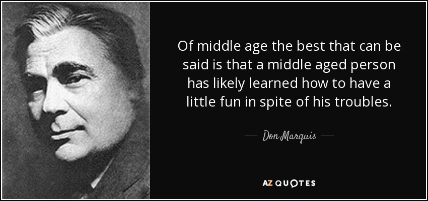 Of middle age the best that can be said is that a middle aged person has likely learned how to have a little fun in spite of his troubles. - Don Marquis