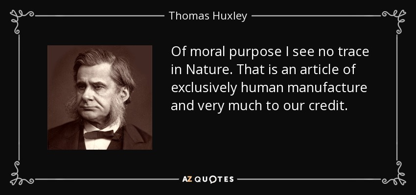 Of moral purpose I see no trace in Nature. That is an article of exclusively human manufacture and very much to our credit. - Thomas Huxley