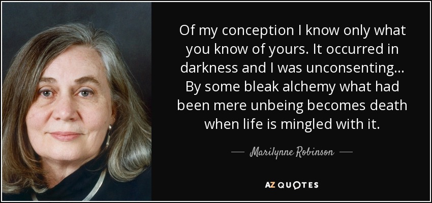 Of my conception I know only what you know of yours. It occurred in darkness and I was unconsenting... By some bleak alchemy what had been mere unbeing becomes death when life is mingled with it. - Marilynne Robinson