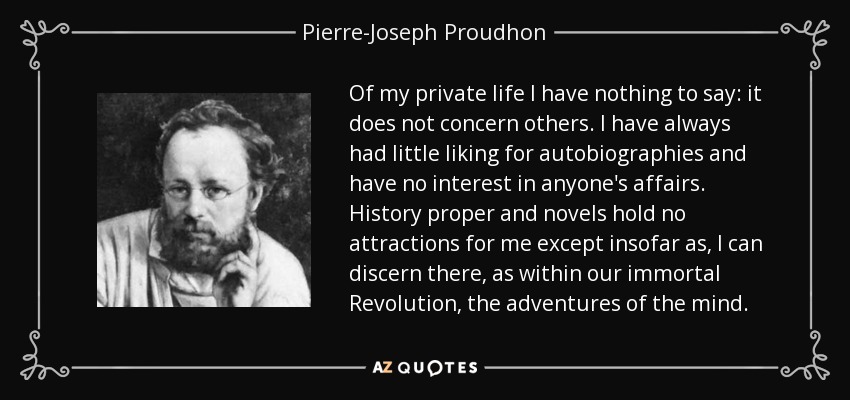 Of my private life I have nothing to say: it does not concern others. I have always had little liking for autobiographies and have no interest in anyone's affairs. History proper and novels hold no attractions for me except insofar as, I can discern there, as within our immortal Revolution, the adventures of the mind. - Pierre-Joseph Proudhon