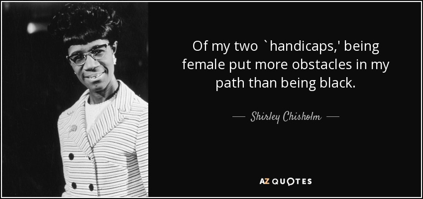 Of my two `handicaps,' being female put more obstacles in my path than being black. - Shirley Chisholm