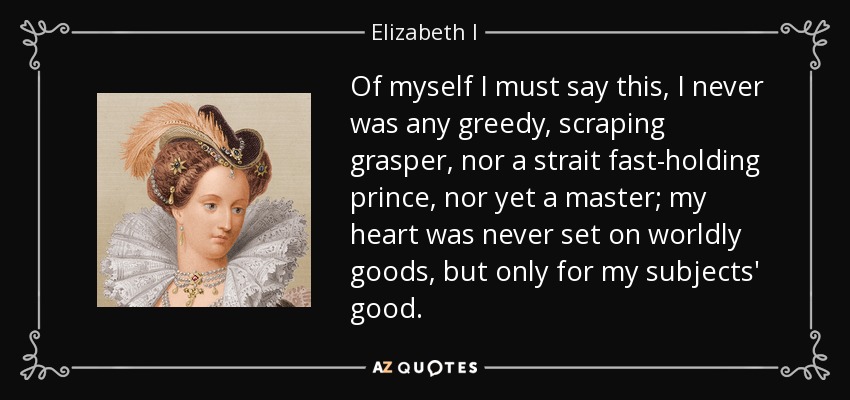 Of myself I must say this, I never was any greedy, scraping grasper, nor a strait fast-holding prince, nor yet a master; my heart was never set on worldly goods, but only for my subjects' good. - Elizabeth I