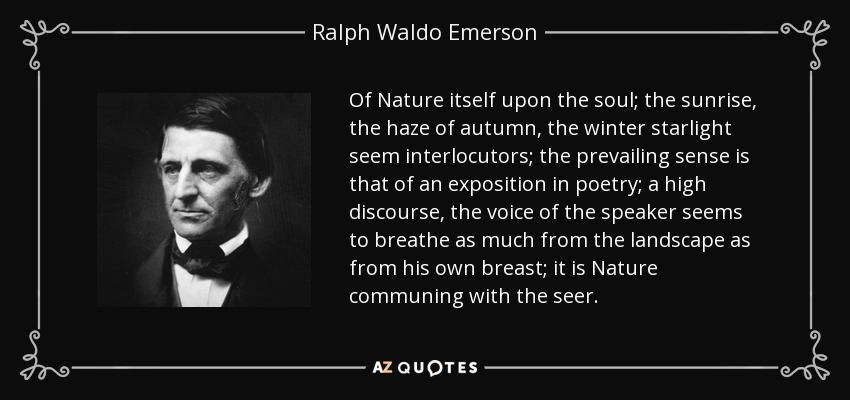 Of Nature itself upon the soul; the sunrise, the haze of autumn, the winter starlight seem interlocutors; the prevailing sense is that of an exposition in poetry; a high discourse, the voice of the speaker seems to breathe as much from the landscape as from his own breast; it is Nature communing with the seer. - Ralph Waldo Emerson