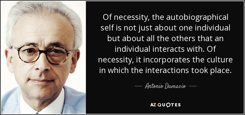 Of necessity, the autobiographical self is not just about one individual but about all the others that an individual interacts with. Of necessity, it incorporates the culture in which the interactions took place. - Antonio Damasio