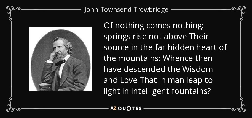Of nothing comes nothing: springs rise not above Their source in the far-hidden heart of the mountains: Whence then have descended the Wisdom and Love That in man leap to light in intelligent fountains? - John Townsend Trowbridge