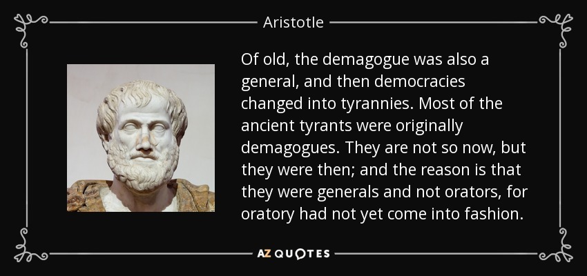 Of old, the demagogue was also a general, and then democracies changed into tyrannies. Most of the ancient tyrants were originally demagogues. They are not so now, but they were then; and the reason is that they were generals and not orators, for oratory had not yet come into fashion. - Aristotle