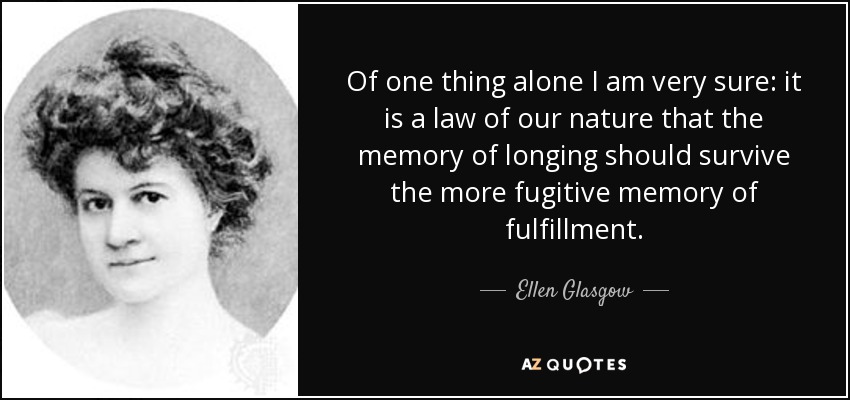 Of one thing alone I am very sure: it is a law of our nature that the memory of longing should survive the more fugitive memory of fulfillment. - Ellen Glasgow