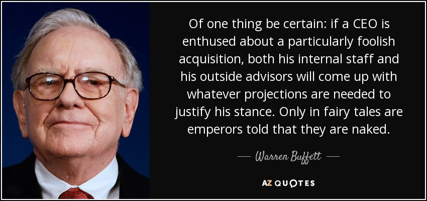 Of one thing be certain: if a CEO is enthused about a particularly foolish acquisition, both his internal staff and his outside advisors will come up with whatever projections are needed to justify his stance. Only in fairy tales are emperors told that they are naked. - Warren Buffett