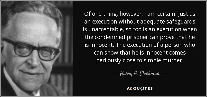 Of one thing, however, I am certain. Just as an execution without adequate safeguards is unacceptable, so too is an execution when the condemned prisoner can prove that he is innocent. The execution of a person who can show that he is innocent comes perilously close to simple murder. - Harry A. Blackmun