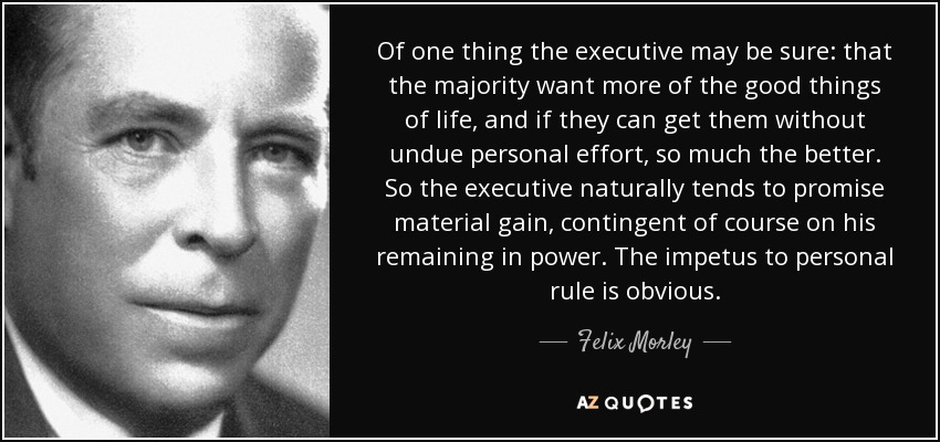 Of one thing the executive may be sure: that the majority want more of the good things of life, and if they can get them without undue personal effort, so much the better. So the executive naturally tends to promise material gain, contingent of course on his remaining in power. The impetus to personal rule is obvious. - Felix Morley