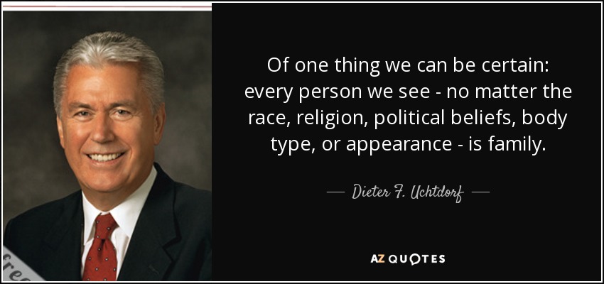 Of one thing we can be certain: every person we see - no matter the race, religion, political beliefs, body type, or appearance - is family. - Dieter F. Uchtdorf