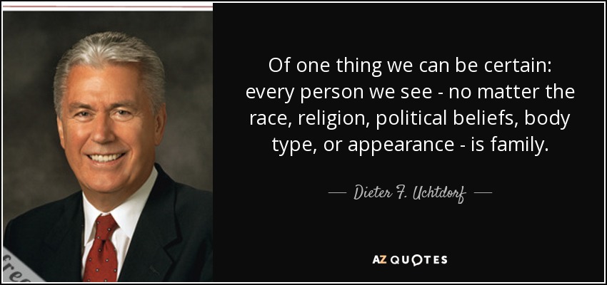 Of one thing we can be certain: every person we see - no matter the race, religion, political beliefs, body type, or appearance - is family. - Dieter F. Uchtdorf