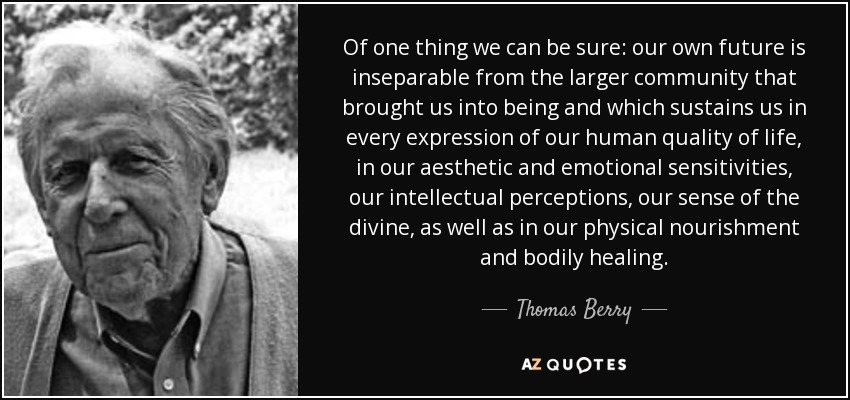 Of one thing we can be sure: our own future is inseparable from the larger community that brought us into being and which sustains us in every expression of our human quality of life, in our aesthetic and emotional sensitivities, our intellectual perceptions, our sense of the divine, as well as in our physical nourishment and bodily healing. - Thomas Berry