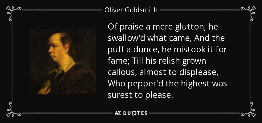 Of praise a mere glutton, he swallow'd what came, And the puff a dunce, he mistook it for fame; Till his relish grown callous, almost to displease, Who pepper'd the highest was surest to please. - Oliver Goldsmith