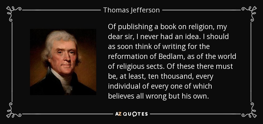 Of publishing a book on religion, my dear sir, I never had an idea. I should as soon think of writing for the reformation of Bedlam, as of the world of religious sects. Of these there must be, at least, ten thousand, every individual of every one of which believes all wrong but his own. - Thomas Jefferson