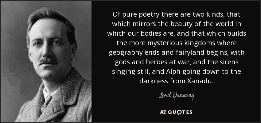 Of pure poetry there are two kinds, that which mirrors the beauty of the world in which our bodies are, and that which builds the more mysterious kingdoms where geography ends and fairyland begins, with gods and heroes at war, and the sirens singing still, and Alph going down to the darkness from Xanadu. - Lord Dunsany