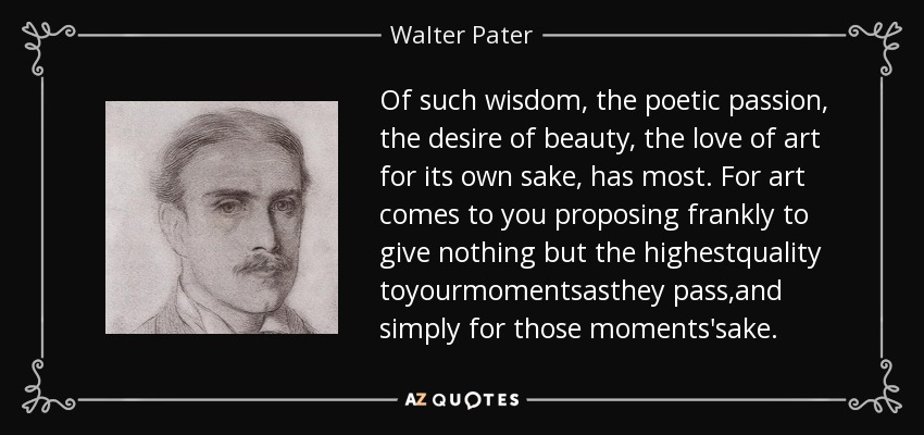 Of such wisdom, the poetic passion, the desire of beauty, the love of art for its own sake, has most. For art comes to you proposing frankly to give nothing but the highestquality toyourmomentsasthey pass,and simply for those moments'sake. - Walter Pater