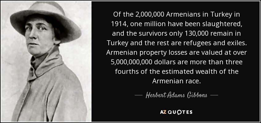 Of the 2,000,000 Armenians in Turkey in 1914, one million have been slaughtered, and the survivors only 130,000 remain in Turkey and the rest are refugees and exiles. Armenian property losses are valued at over 5,000,000,000 dollars are more than three fourths of the estimated wealth of the Armenian race. - Herbert Adams Gibbons