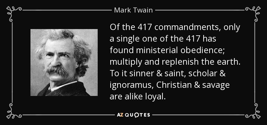 Of the 417 commandments, only a single one of the 417 has found ministerial obedience; multiply and replenish the earth. To it sinner & saint, scholar & ignoramus, Christian & savage are alike loyal. - Mark Twain