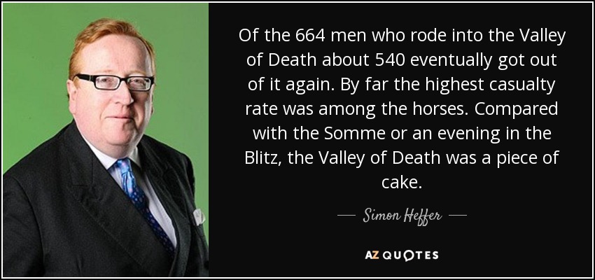 Of the 664 men who rode into the Valley of Death about 540 eventually got out of it again. By far the highest casualty rate was among the horses. Compared with the Somme or an evening in the Blitz, the Valley of Death was a piece of cake. - Simon Heffer