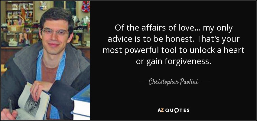 Of the affairs of love ... my only advice is to be honest. That's your most powerful tool to unlock a heart or gain forgiveness. - Christopher Paolini