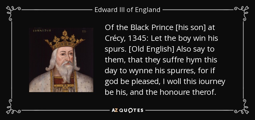 Of the Black Prince [his son] at Crécy, 1345: Let the boy win his spurs. [Old English] Also say to them, that they suffre hym this day to wynne his spurres, for if god be pleased, I woll this iourney be his, and the honoure therof. - Edward III of England