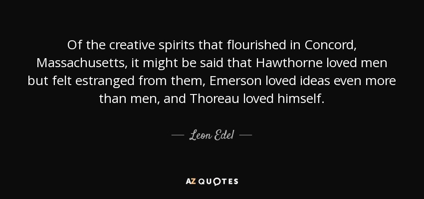 Of the creative spirits that flourished in Concord, Massachusetts, it might be said that Hawthorne loved men but felt estranged from them, Emerson loved ideas even more than men, and Thoreau loved himself. - Leon Edel