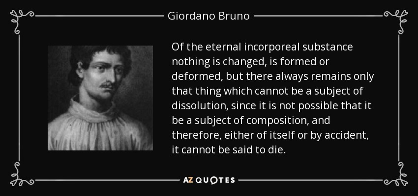 Of the eternal incorporeal substance nothing is changed, is formed or deformed, but there always remains only that thing which cannot be a subject of dissolution, since it is not possible that it be a subject of composition, and therefore, either of itself or by accident, it cannot be said to die. - Giordano Bruno