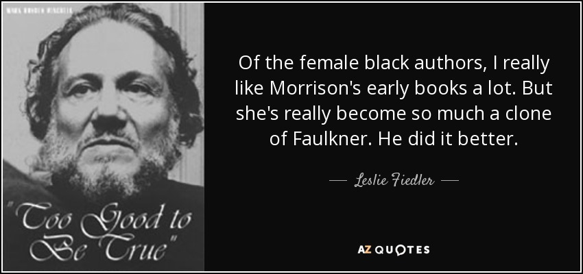 Of the female black authors, I really like Morrison's early books a lot. But she's really become so much a clone of Faulkner. He did it better. - Leslie Fiedler