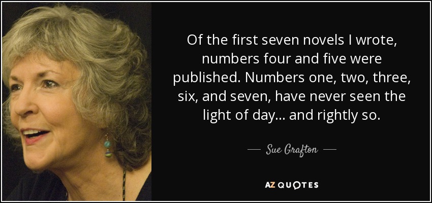 Of the first seven novels I wrote, numbers four and five were published. Numbers one, two, three, six, and seven, have never seen the light of day... and rightly so. - Sue Grafton