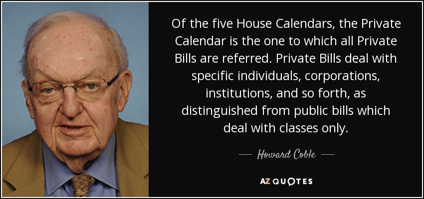Of the five House Calendars, the Private Calendar is the one to which all Private Bills are referred. Private Bills deal with specific individuals, corporations, institutions, and so forth, as distinguished from public bills which deal with classes only. - Howard Coble