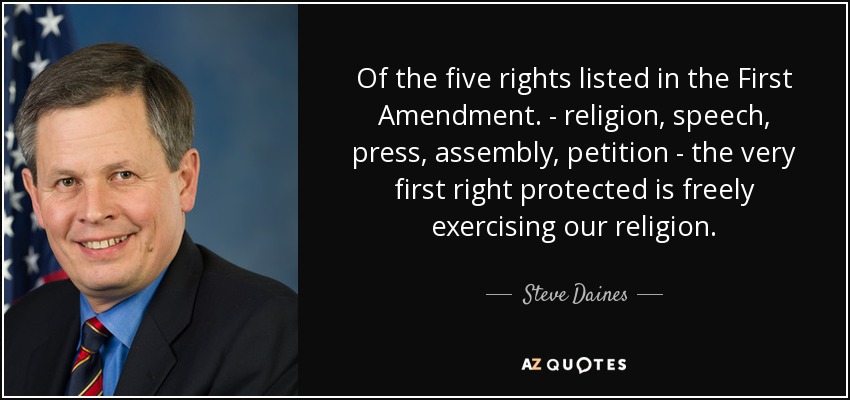 Of the five rights listed in the First Amendment. - religion, speech, press, assembly, petition - the very first right protected is freely exercising our religion. - Steve Daines