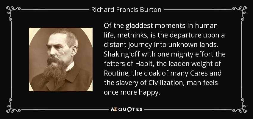 Of the gladdest moments in human life, methinks, is the departure upon a distant journey into unknown lands. Shaking off with one mighty effort the fetters of Habit, the leaden weight of Routine, the cloak of many Cares and the slavery of Civilization, man feels once more happy. - Richard Francis Burton