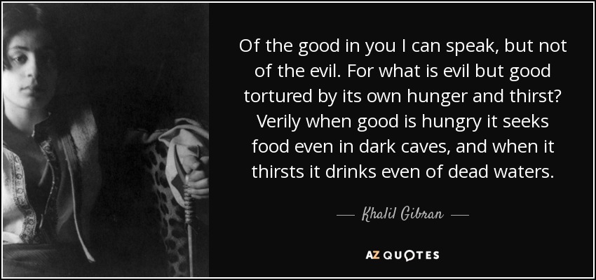 Of the good in you I can speak, but not of the evil. For what is evil but good tortured by its own hunger and thirst? Verily when good is hungry it seeks food even in dark caves, and when it thirsts it drinks even of dead waters. - Khalil Gibran