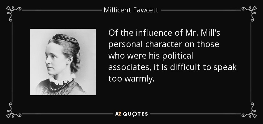 Of the influence of Mr. Mill's personal character on those who were his political associates, it is difficult to speak too warmly. - Millicent Fawcett