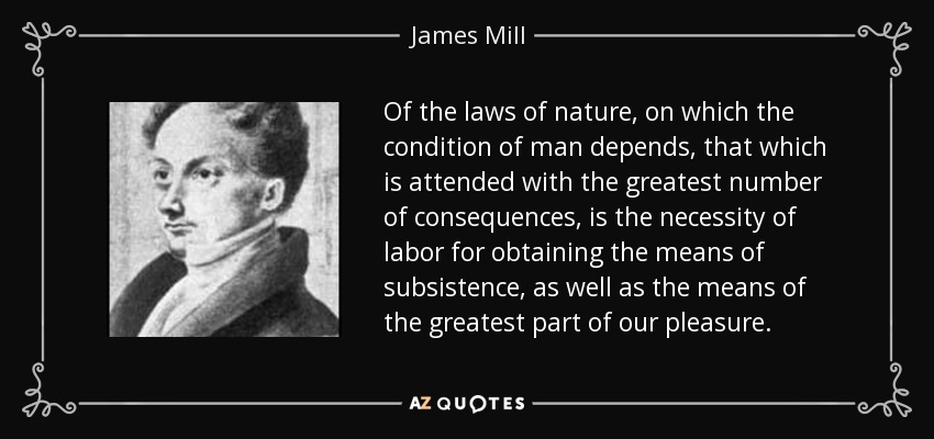 Of the laws of nature, on which the condition of man depends, that which is attended with the greatest number of consequences, is the necessity of labor for obtaining the means of subsistence, as well as the means of the greatest part of our pleasure. - James Mill
