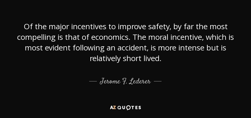 Of the major incentives to improve safety, by far the most compelling is that of economics. The moral incentive, which is most evident following an accident, is more intense but is relatively short lived. - Jerome F. Lederer