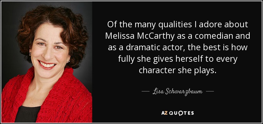 Of the many qualities I adore about Melissa McCarthy as a comedian and as a dramatic actor, the best is how fully she gives herself to every character she plays. - Lisa Schwarzbaum