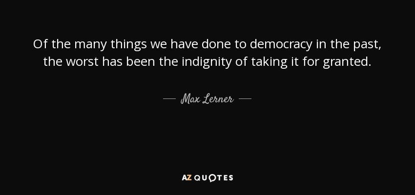 Of the many things we have done to democracy in the past, the worst has been the indignity of taking it for granted. - Max Lerner