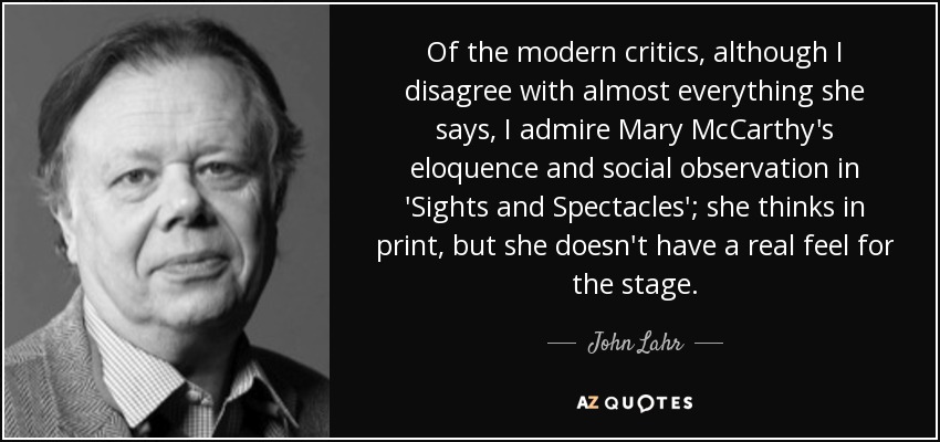Of the modern critics, although I disagree with almost everything she says, I admire Mary McCarthy's eloquence and social observation in 'Sights and Spectacles'; she thinks in print, but she doesn't have a real feel for the stage. - John Lahr