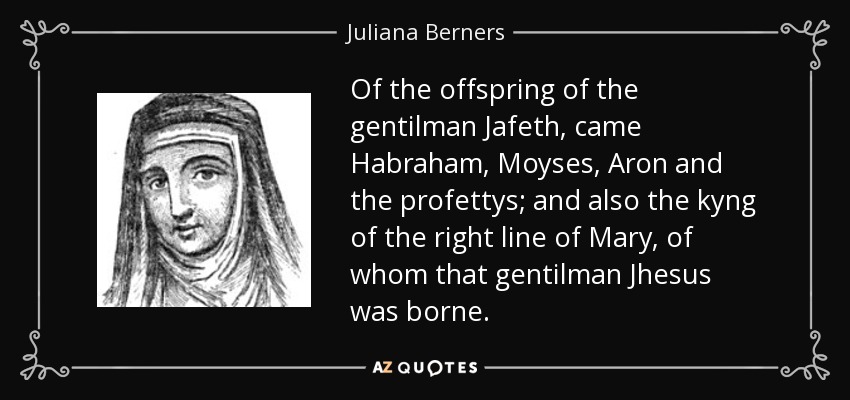 Of the offspring of the gentilman Jafeth, came Habraham, Moyses, Aron and the profettys; and also the kyng of the right line of Mary, of whom that gentilman Jhesus was borne. - Juliana Berners