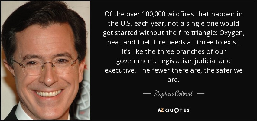 Of the over 100,000 wildfires that happen in the U.S. each year, not a single one would get started without the fire triangle: Oxygen, heat and fuel. Fire needs all three to exist. It's like the three branches of our government: Legislative, judicial and executive. The fewer there are, the safer we are. - Stephen Colbert
