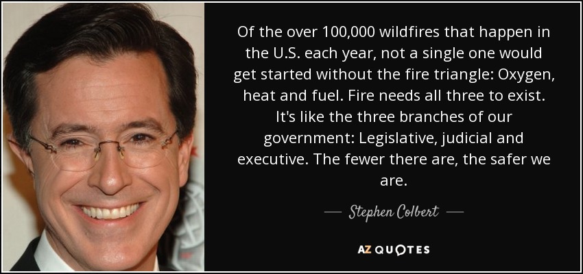 Of the over 100,000 wildfires that happen in the U.S. each year, not a single one would get started without the fire triangle: Oxygen, heat and fuel. Fire needs all three to exist. It's like the three branches of our government: Legislative, judicial and executive. The fewer there are, the safer we are. - Stephen Colbert