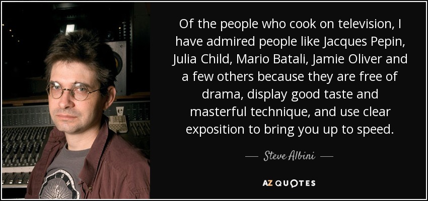 Of the people who cook on television, I have admired people like Jacques Pepin, Julia Child, Mario Batali, Jamie Oliver and a few others because they are free of drama, display good taste and masterful technique, and use clear exposition to bring you up to speed. - Steve Albini